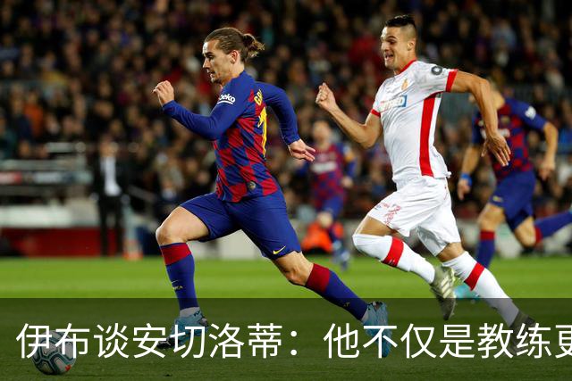 伊布谈安切洛蒂：他不仅是教练更是管理者 执教巴西对他是挑战